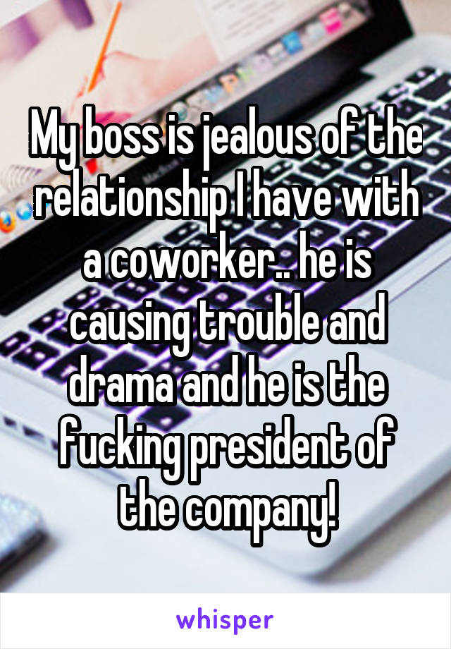 My boss is jealous of the relationship I have with a coworker.. he is causing trouble and drama and he is the fucking president of the company!