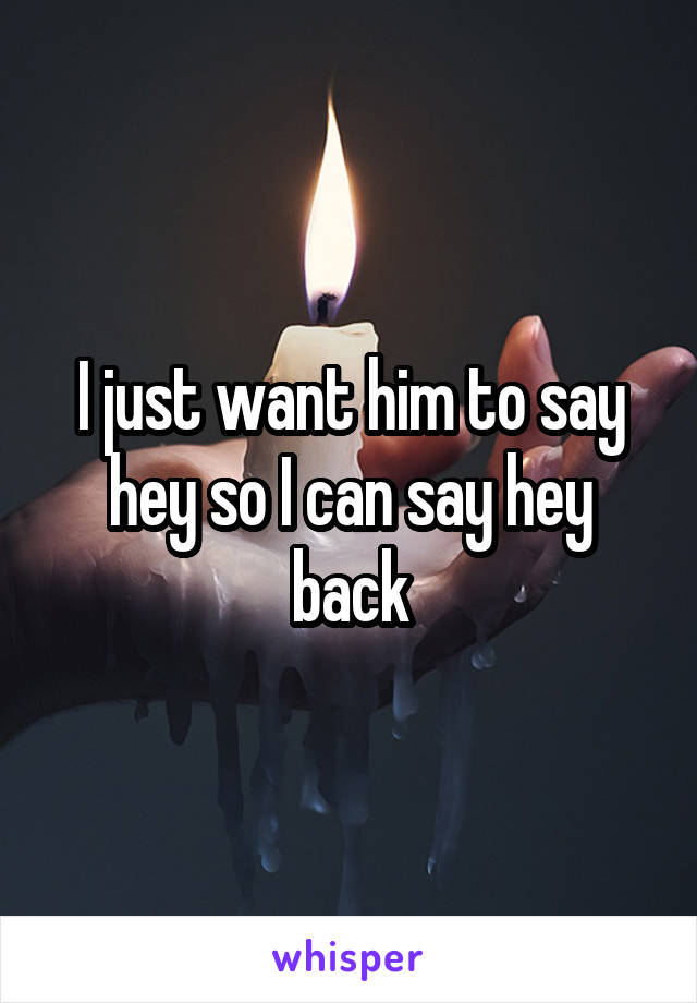 I just want him to say hey so I can say hey back