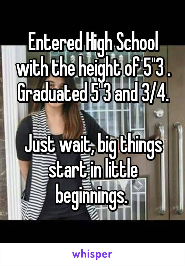 Entered High School with the height of 5"3 .
Graduated 5"3 and 3/4.

Just wait, big things start in little beginnings. 
