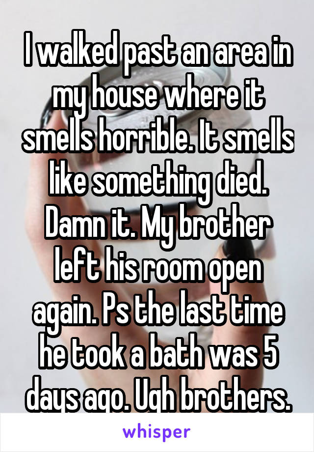 I walked past an area in my house where it smells horrible. It smells like something died. Damn it. My brother left his room open again. Ps the last time he took a bath was 5 days ago. Ugh brothers.