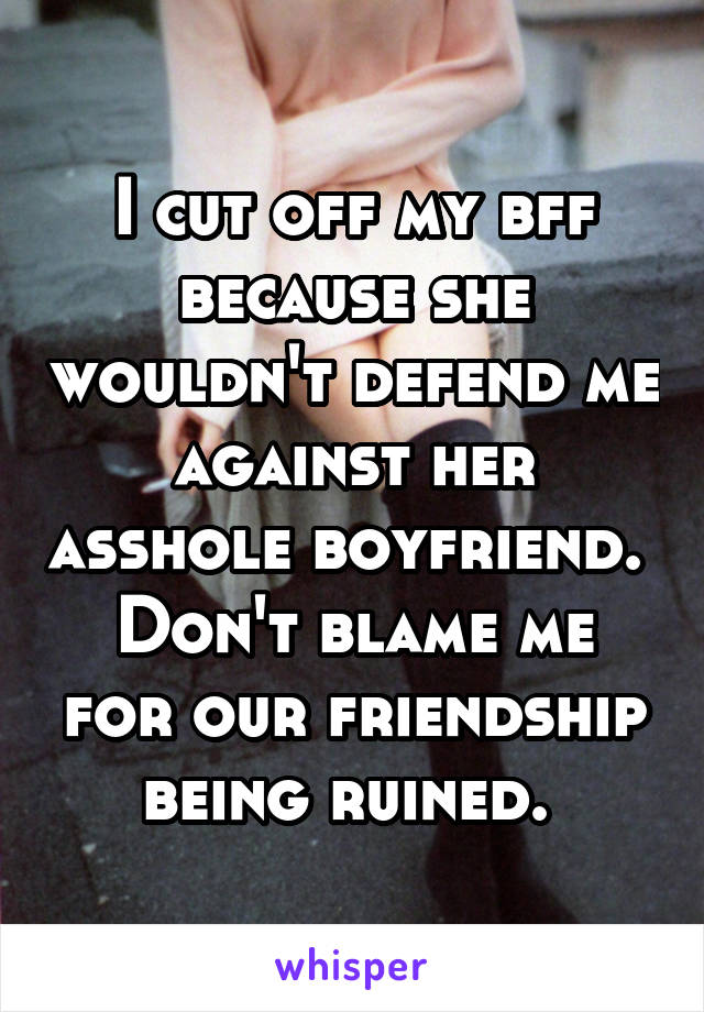 I cut off my bff because she wouldn't defend me against her asshole boyfriend. 
Don't blame me for our friendship being ruined. 