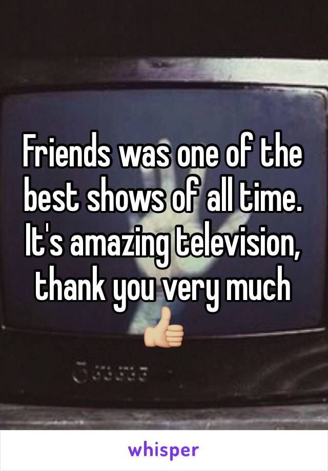 Friends was one of the best shows of all time. It's amazing television, thank you very much 👍🏼