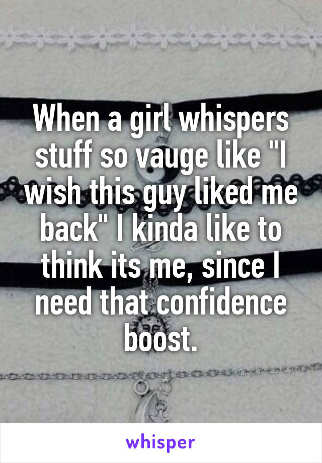 When a girl whispers stuff so vauge like "I wish this guy liked me back" I kinda like to think its me, since I need that confidence boost.