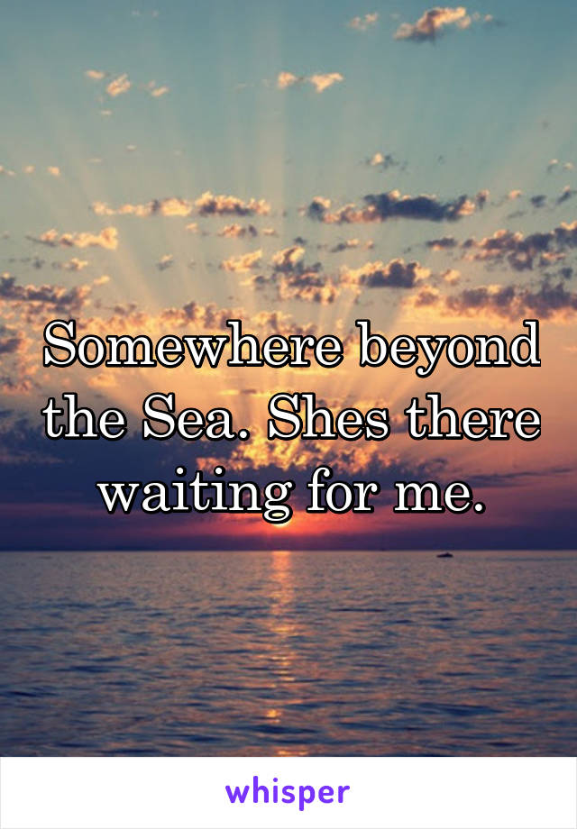 Somewhere beyond the Sea. Shes there waiting for me.