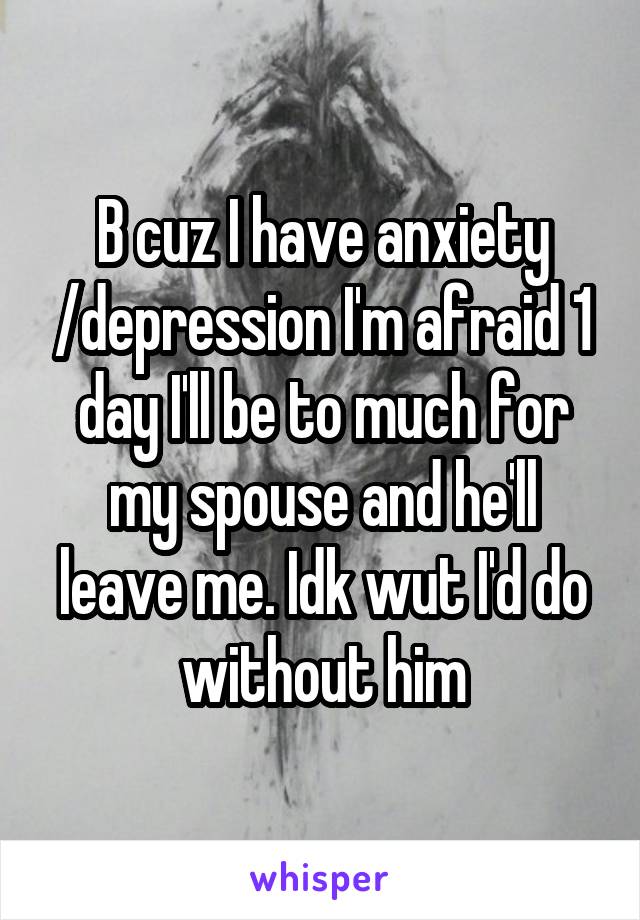 B cuz I have anxiety /depression I'm afraid 1 day I'll be to much for my spouse and he'll leave me. Idk wut I'd do without him