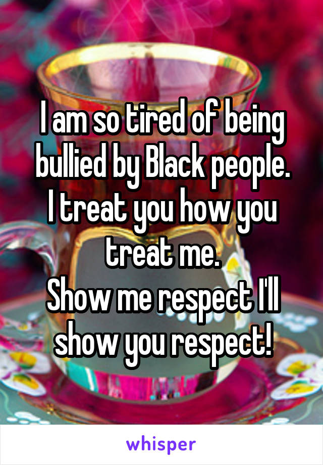 I am so tired of being bullied by Black people.
I treat you how you treat me.
Show me respect I'll show you respect!