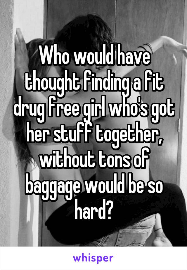 Who would have thought finding a fit drug free girl who's got her stuff together, without tons of baggage would be so hard?