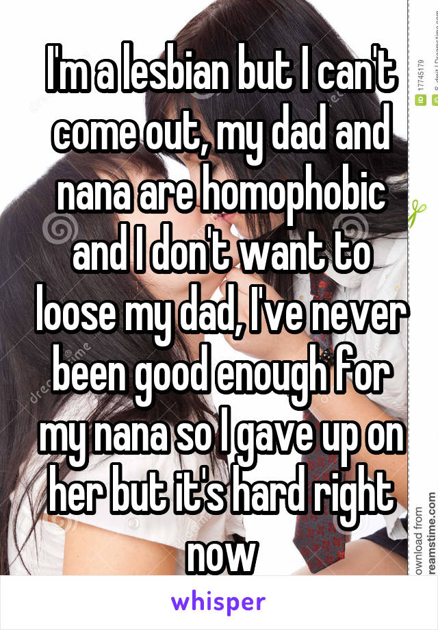 I'm a lesbian but I can't come out, my dad and nana are homophobic and I don't want to loose my dad, I've never been good enough for my nana so I gave up on her but it's hard right now