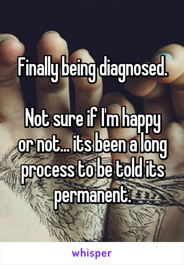 Finally being diagnosed.

Not sure if I'm happy or not... its been a long process to be told its permanent.