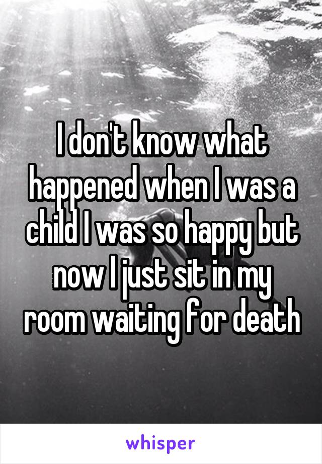 I don't know what happened when I was a child I was so happy but now I just sit in my room waiting for death