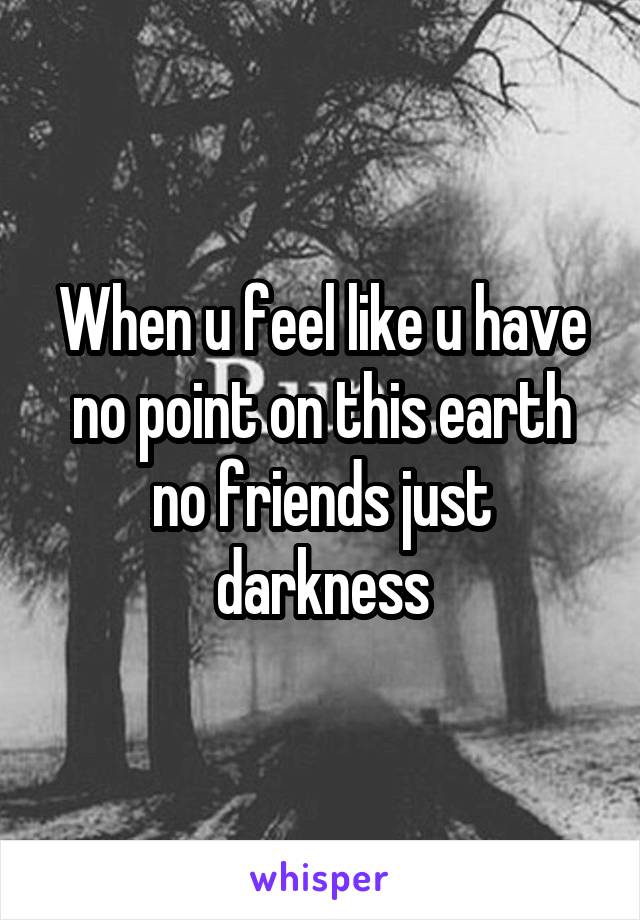 When u feel like u have no point on this earth no friends just darkness