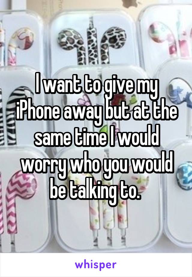 I want to give my iPhone away but at the same time I would worry who you would be talking to. 