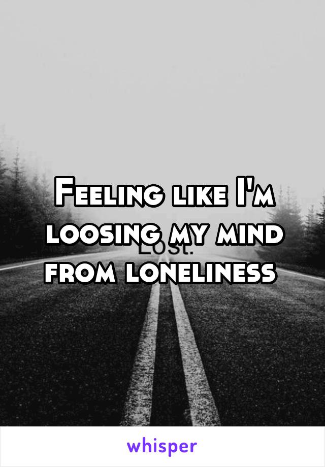 Feeling like I'm loosing my mind from loneliness 