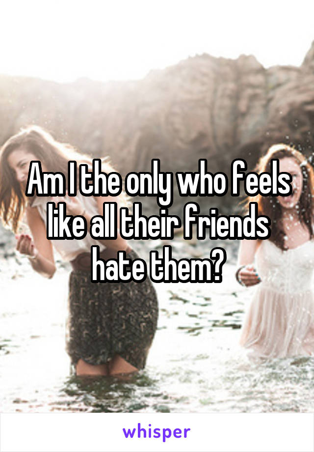 Am I the only who feels like all their friends hate them?