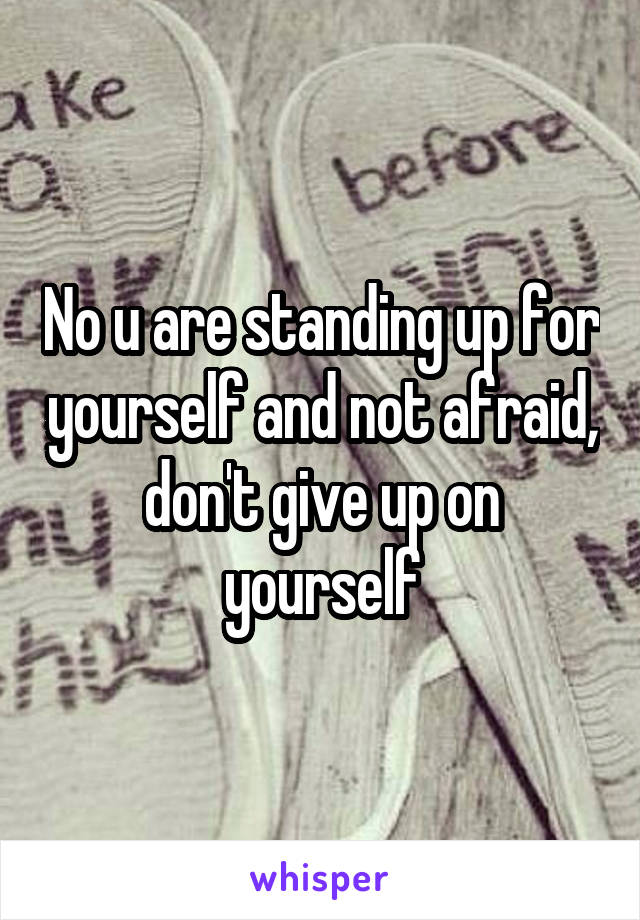 No u are standing up for yourself and not afraid, don't give up on yourself