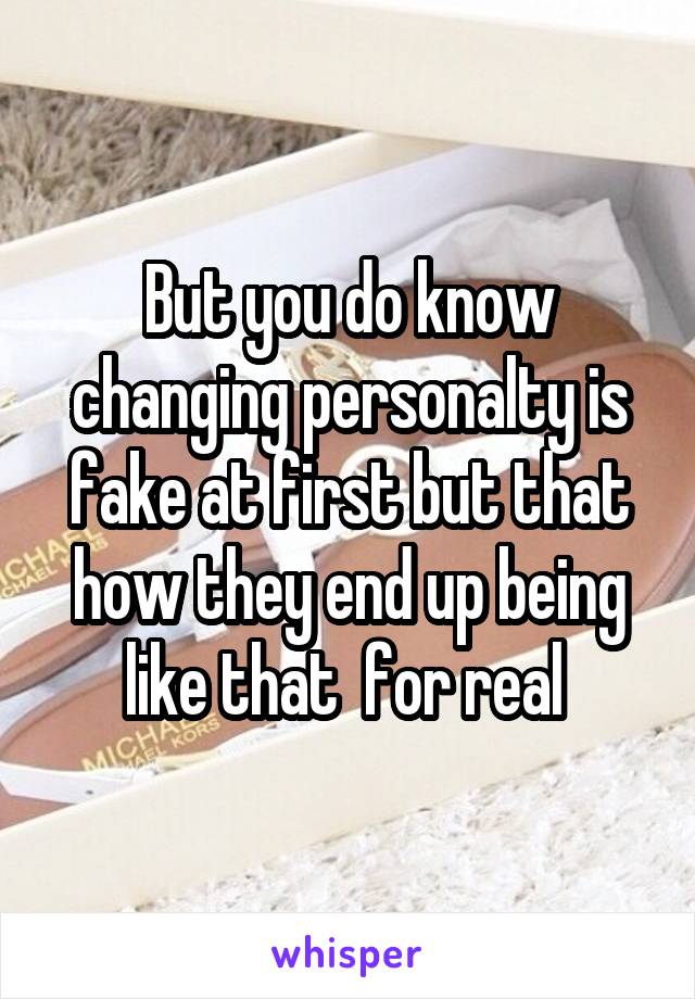 But you do know changing personalty is fake at first but that how they end up being like that  for real 