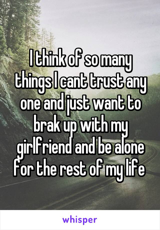 I think of so many things I cant trust any one and just want to brak up with my girlfriend and be alone for the rest of my life 