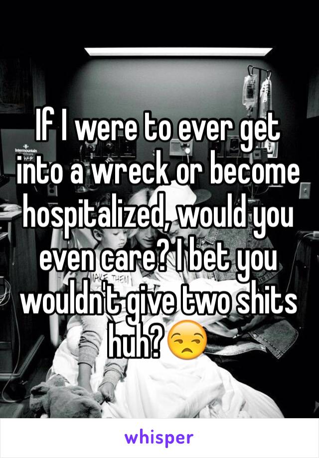 If I were to ever get into a wreck or become hospitalized, would you even care? I bet you wouldn't give two shits huh?😒