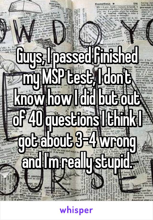 Guys, I passed finished my MSP test, I don't know how I did but out of 40 questions I think I got about 3-4 wrong and I'm really stupid.