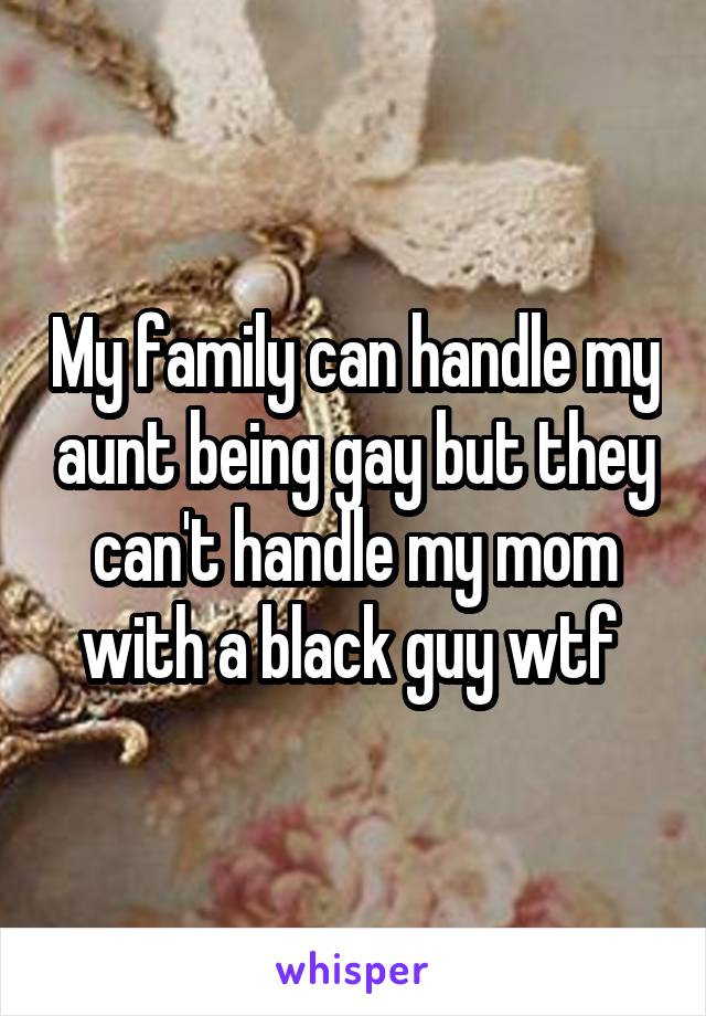 My family can handle my aunt being gay but they can't handle my mom with a black guy wtf 