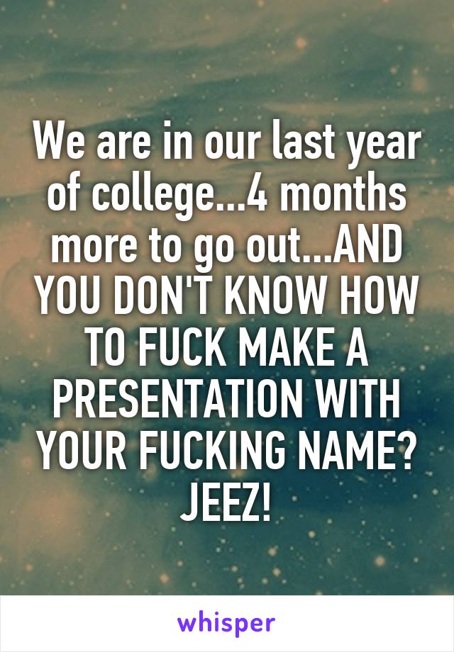 We are in our last year of college...4 months more to go out...AND YOU DON'T KNOW HOW TO FUCK MAKE A PRESENTATION WITH YOUR FUCKING NAME? JEEZ!