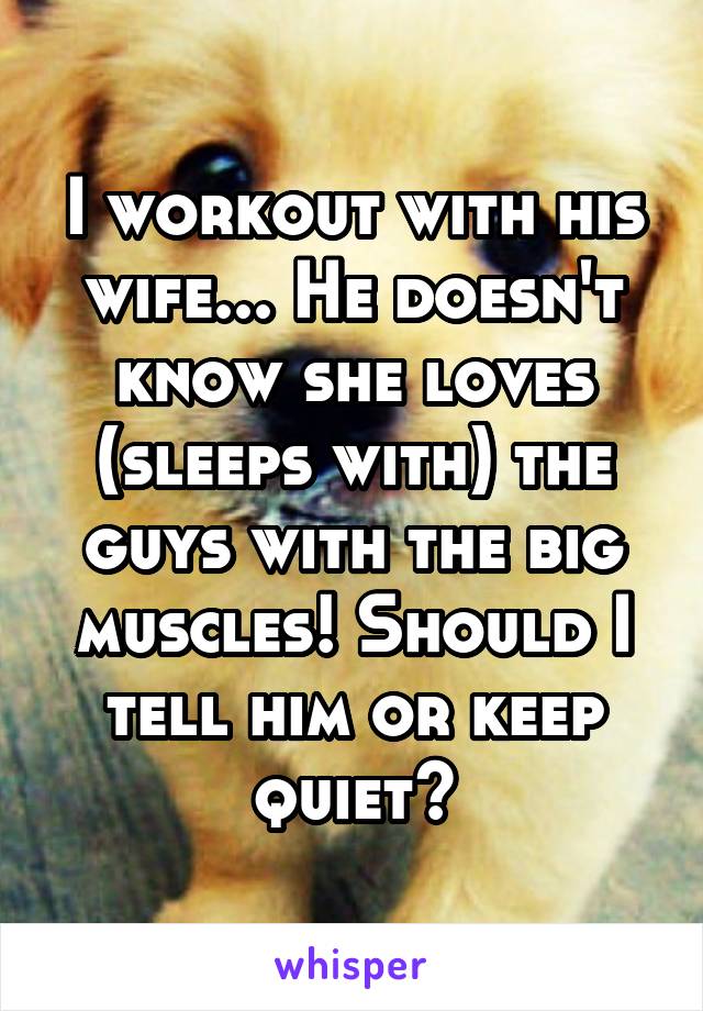 I workout with his wife... He doesn't know she loves (sleeps with) the guys with the big muscles! Should I tell him or keep quiet?