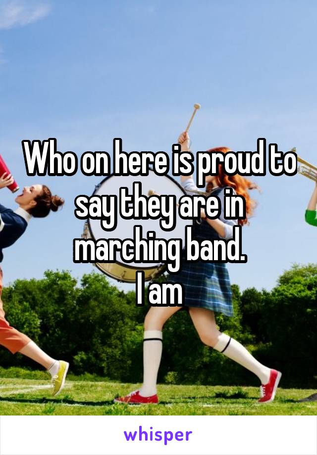 Who on here is proud to say they are in marching band.
I am