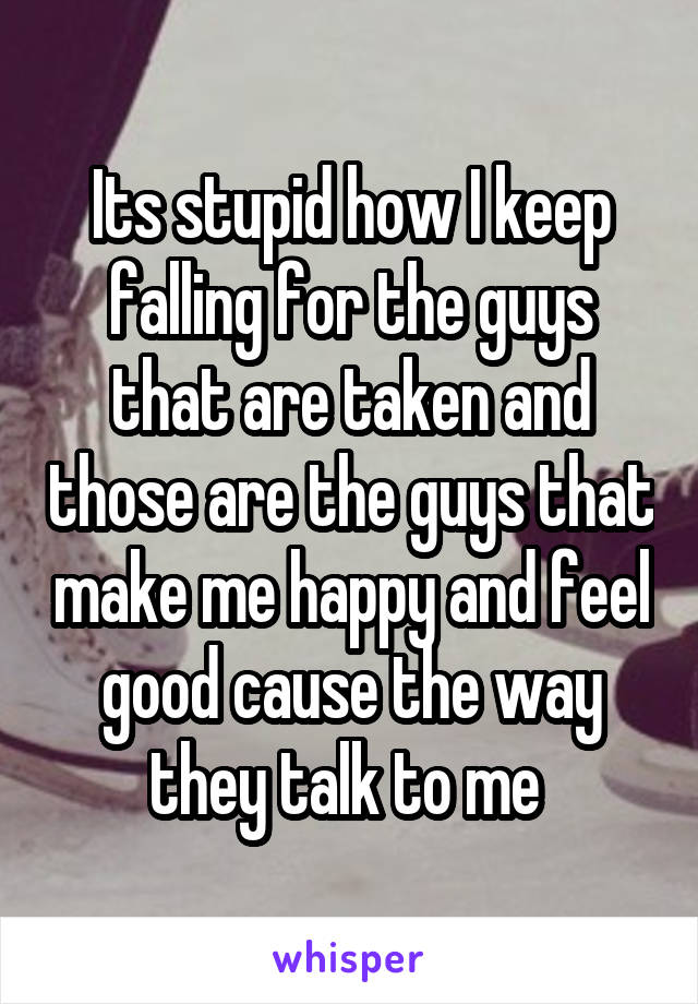 Its stupid how I keep falling for the guys that are taken and those are the guys that make me happy and feel good cause the way they talk to me 