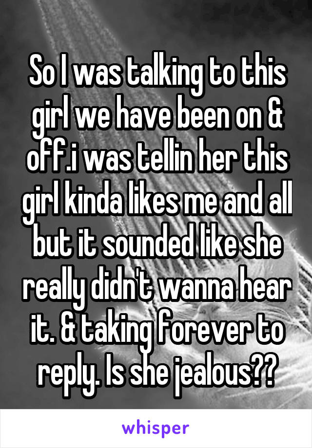 So I was talking to this girl we have been on & off.i was tellin her this girl kinda likes me and all but it sounded like she really didn't wanna hear it. & taking forever to reply. Is she jealous??