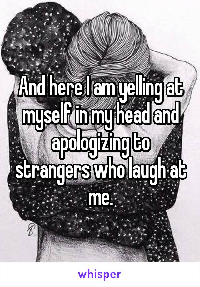 And here I am yelling at myself in my head and apologizing to strangers who laugh at me.