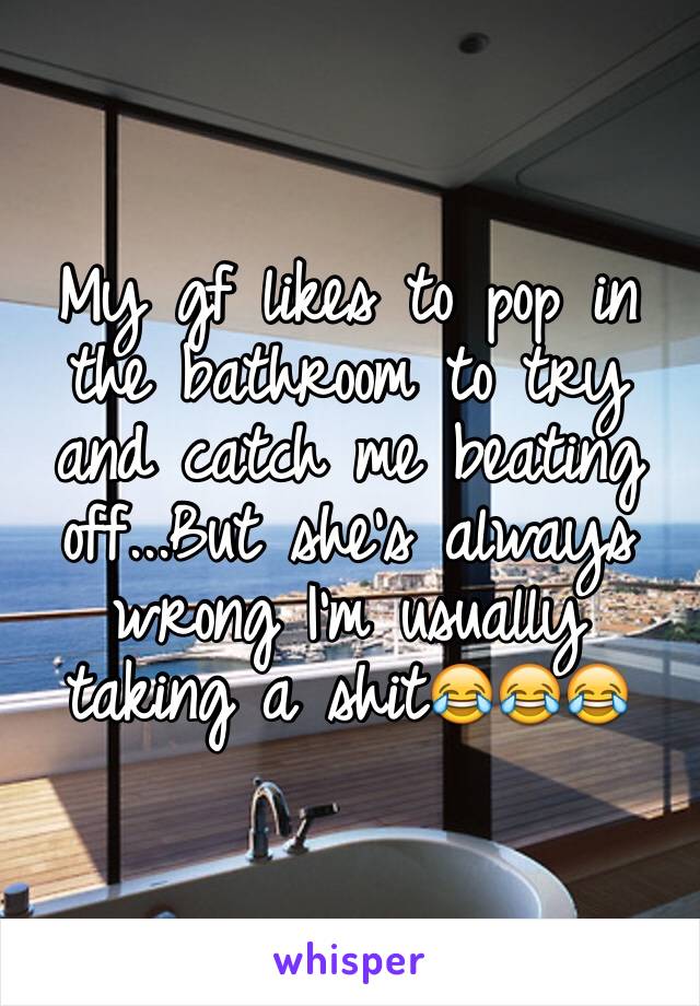 My gf likes to pop in the bathroom to try and catch me beating off...But she's always wrong I'm usually taking a shit😂😂😂