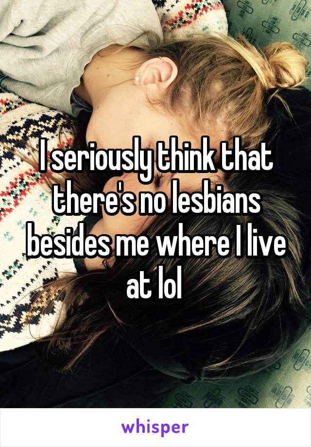 I seriously think that there's no lesbians besides me where I live at lol 