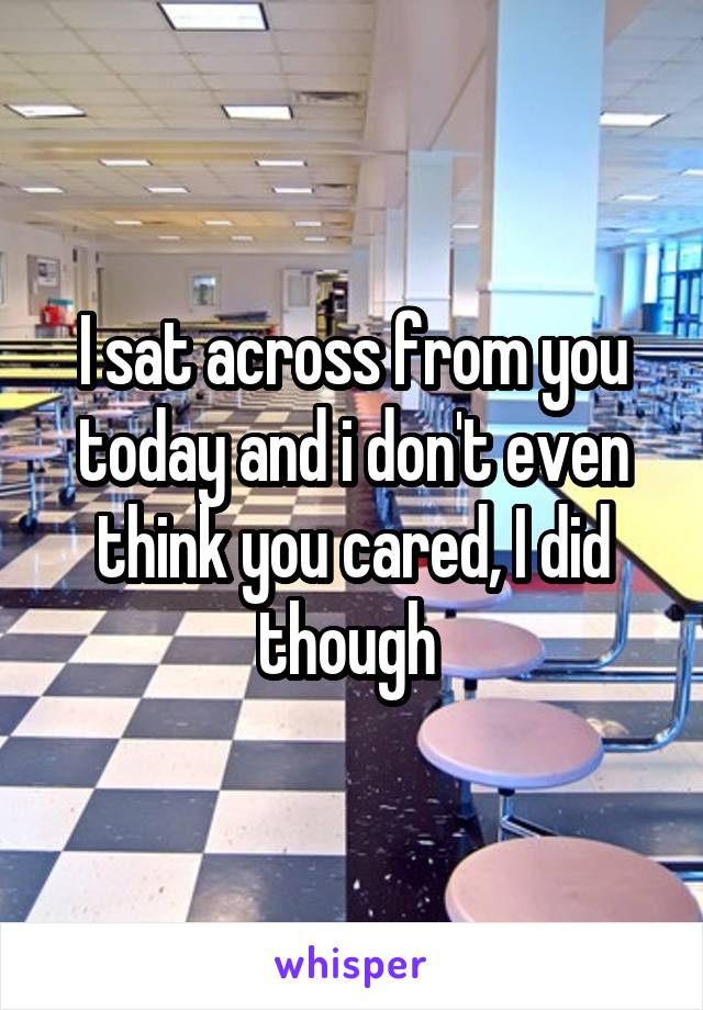 I sat across from you today and i don't even think you cared, I did though 