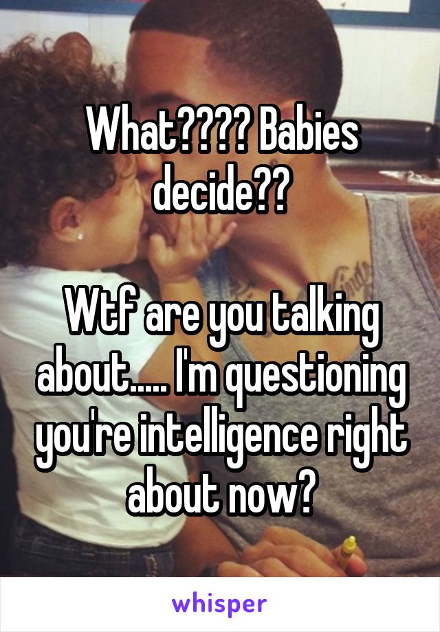 What???? Babies decide??

Wtf are you talking about..... I'm questioning you're intelligence right about now?