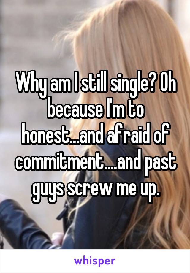 Why am I still single? Oh because I'm to honest...and afraid of commitment....and past guys screw me up.