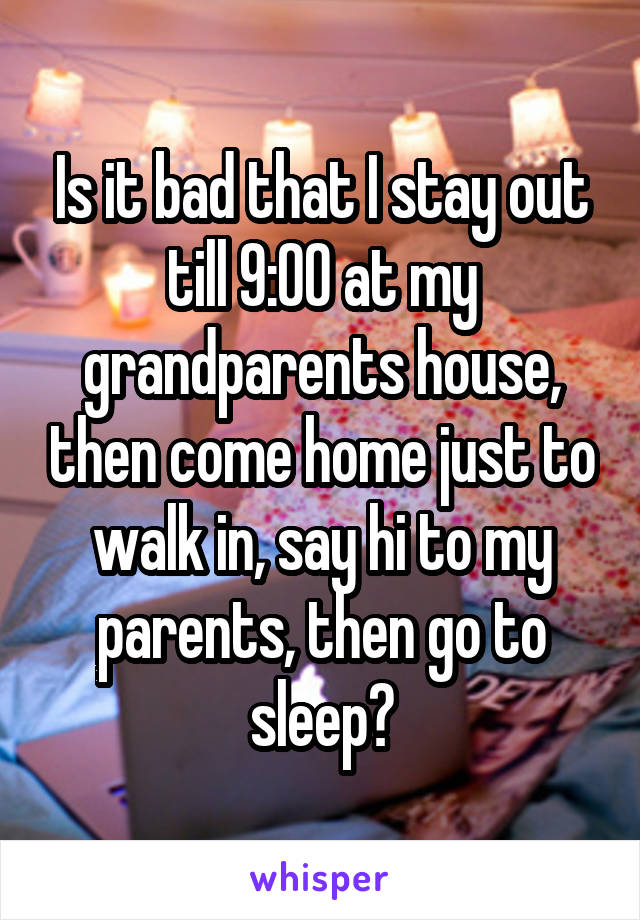 Is it bad that I stay out till 9:00 at my grandparents house, then come home just to walk in, say hi to my parents, then go to sleep?