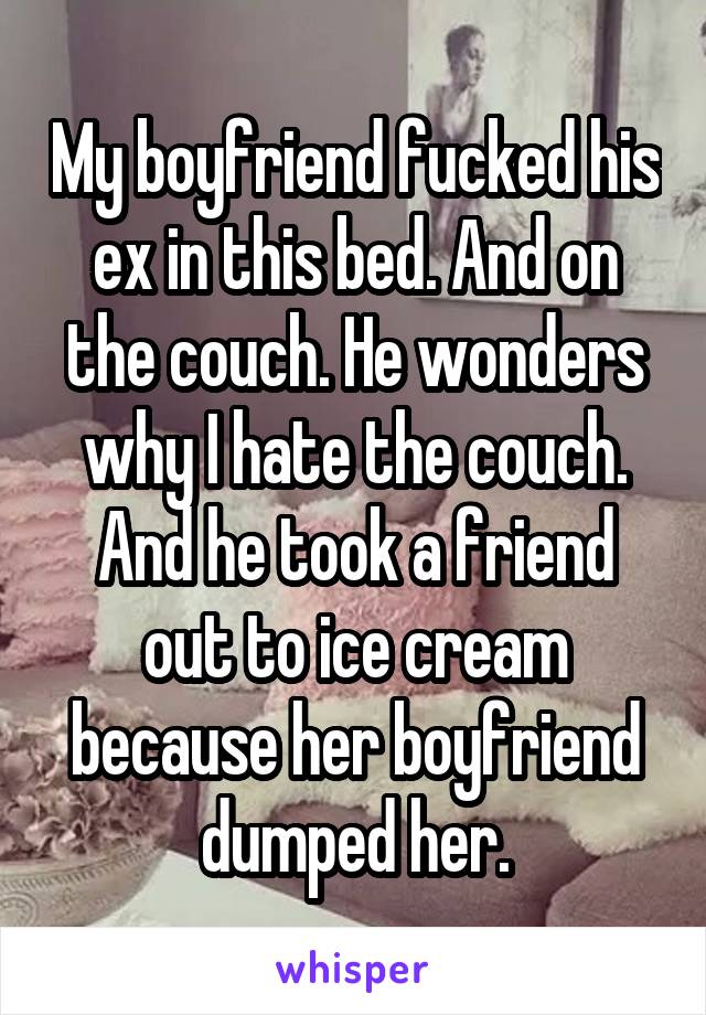 My boyfriend fucked his ex in this bed. And on the couch. He wonders why I hate the couch. And he took a friend out to ice cream because her boyfriend dumped her.