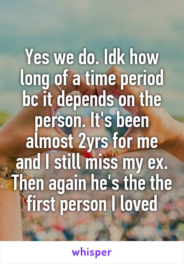 Yes we do. Idk how long of a time period bc it depends on the person. It's been almost 2yrs for me and I still miss my ex. Then again he's the the first person I loved