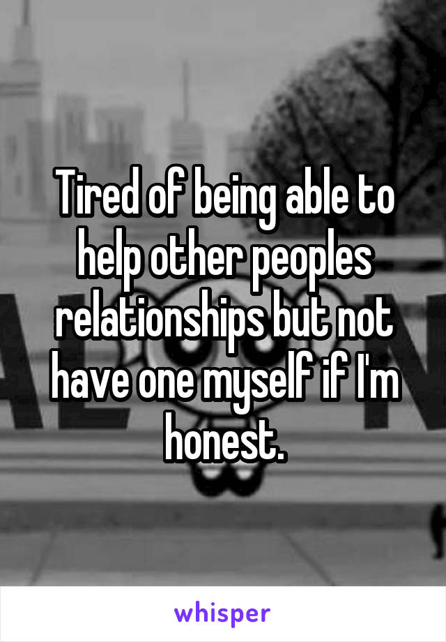 Tired of being able to help other peoples relationships but not have one myself if I'm honest.