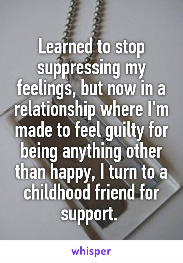 Learned to stop suppressing my feelings, but now in a relationship where I'm made to feel guilty for being anything other than happy, I turn to a childhood friend for support. 