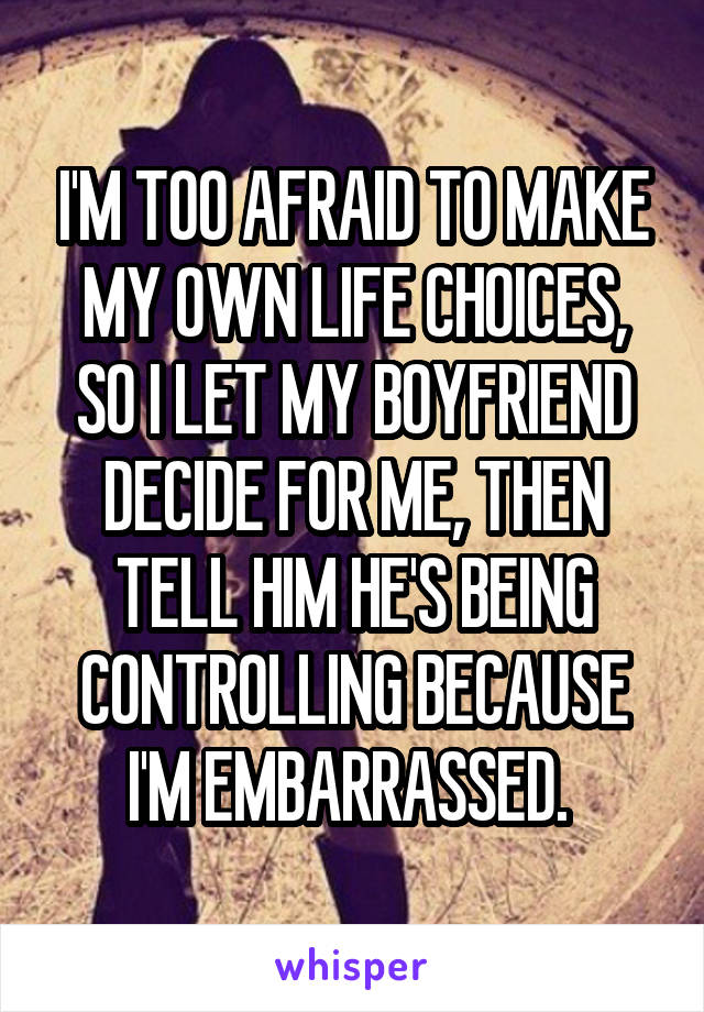 I'M TOO AFRAID TO MAKE MY OWN LIFE CHOICES, SO I LET MY BOYFRIEND DECIDE FOR ME, THEN TELL HIM HE'S BEING CONTROLLING BECAUSE I'M EMBARRASSED. 