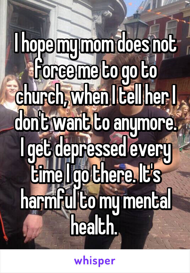 I hope my mom does not force me to go to church, when I tell her I don't want to anymore. I get depressed every time I go there. It's harmful to my mental health. 