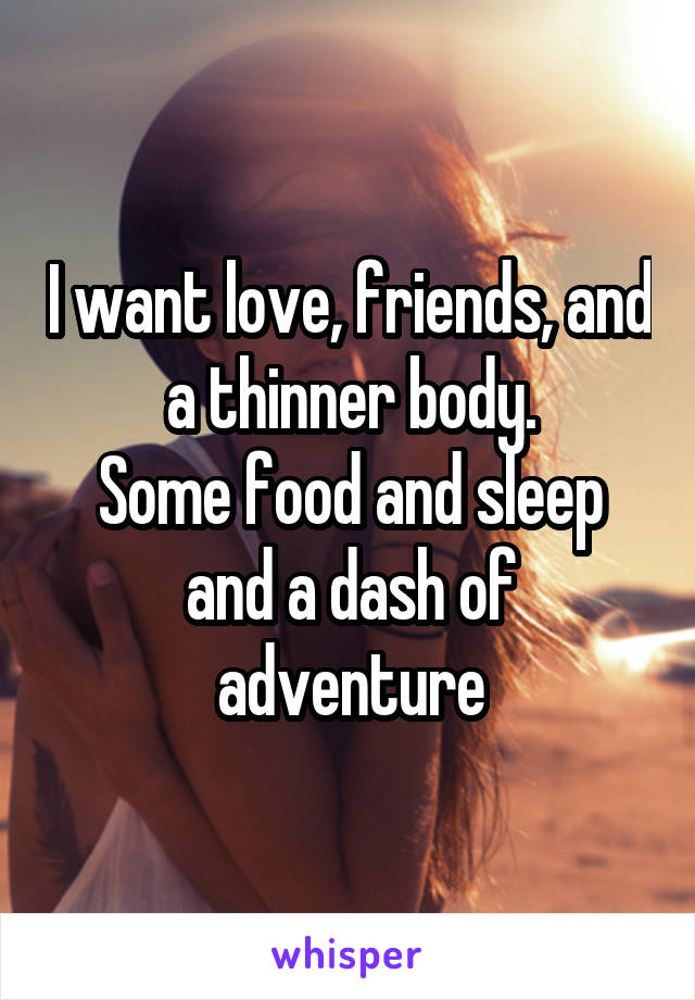 I want love, friends, and a thinner body.
Some food and sleep and a dash of adventure