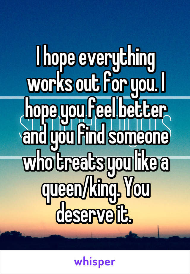 I hope everything works out for you. I hope you feel better and you find someone who treats you like a queen/king. You deserve it. 