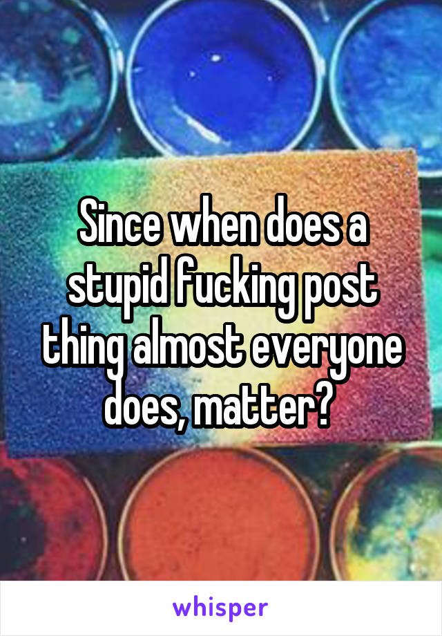 Since when does a stupid fucking post thing almost everyone does, matter? 