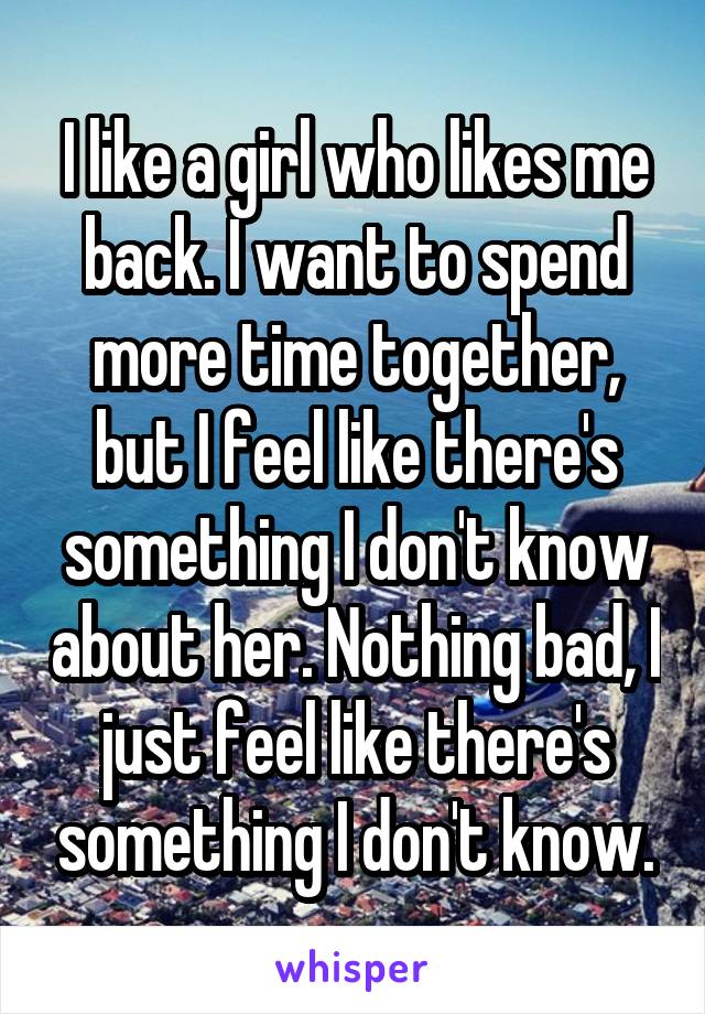 I like a girl who likes me back. I want to spend more time together, but I feel like there's something I don't know about her. Nothing bad, I just feel like there's something I don't know.