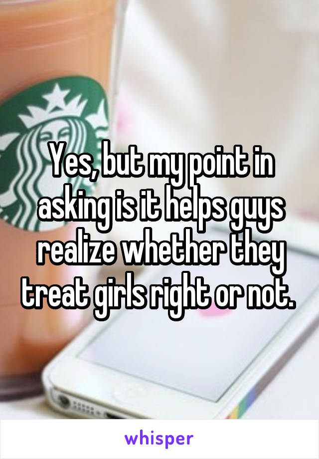 Yes, but my point in asking is it helps guys realize whether they treat girls right or not. 