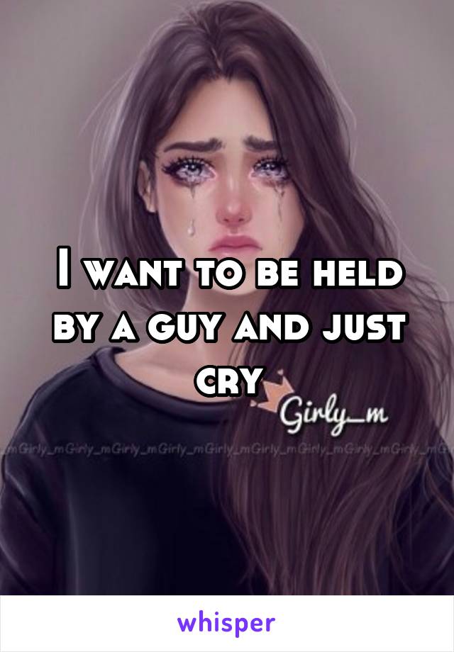 I want to be held by a guy and just cry