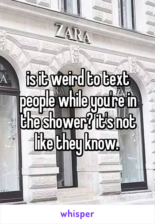 is it weird to text people while you're in the shower? it's not like they know. 