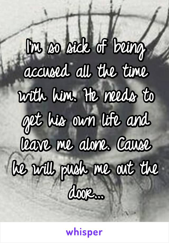 I'm so sick of being accused all the time with him. He needs to get his own life and leave me alone. Cause he will push me out the door...